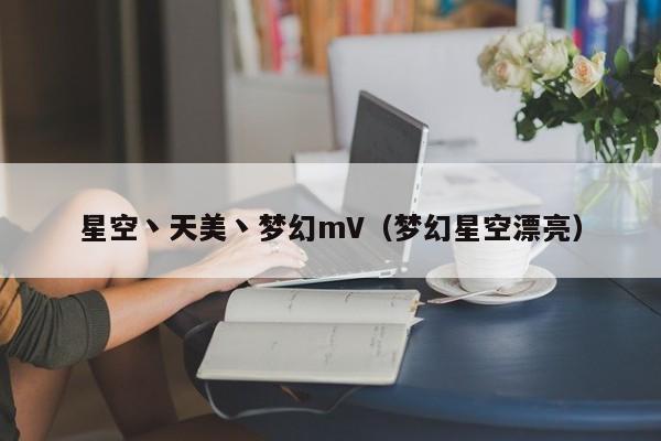 星空丶天美丶梦幻mV（梦幻星空漂亮）