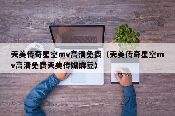 天美传奇星空mv高清免费（天美传奇星空mv高清免费天美传媒麻豆）