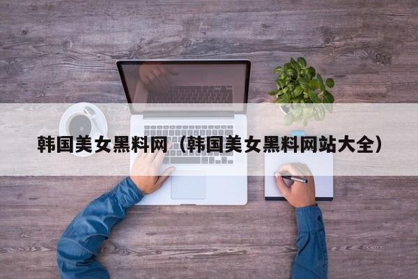 韩国美女黑料网（韩国美女黑料网站大全）