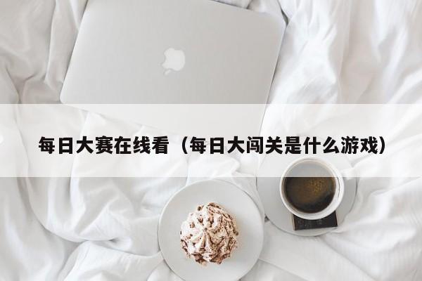 每日大赛在线看（每日大闯关是什么游戏）
