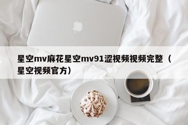 星空mv麻花星空mv91涩视频视频完整（星空视频官方）