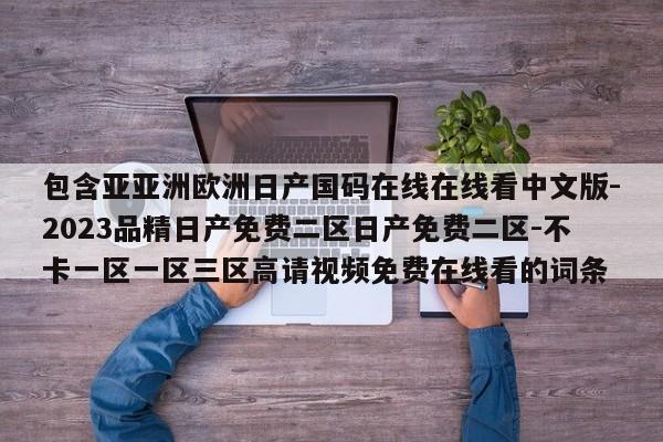 包含亚亚洲欧洲日产国码在线在线看中文版-2023品精日产免费二区日产免费二区-不卡一区一区三区高请视频免费在线看的词条