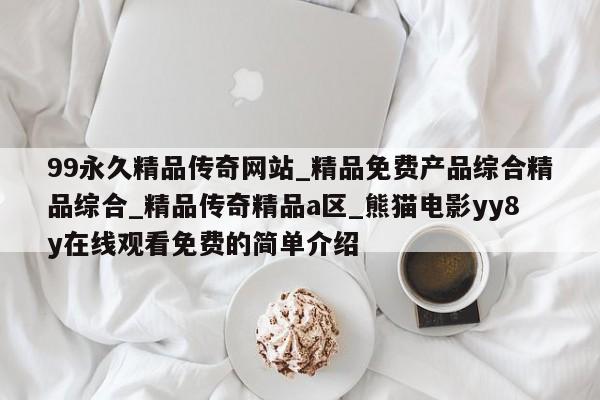 99永久精品传奇网站_精品免费产品综合精品综合_精品传奇精品a区_熊猫电影yy8y在线观看免费的简单介绍