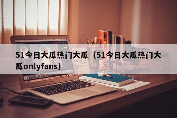 51今日大瓜热门大瓜（51今日大瓜热门大瓜onlyfans）