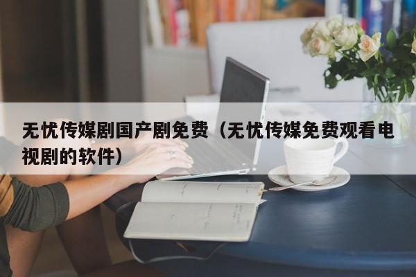 无忧传媒剧国产剧免费（无忧传媒免费观看电视剧的软件）